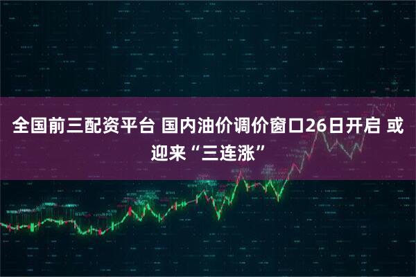 全国前三配资平台 国内油价调价窗口26日开启 或迎来“三连涨”