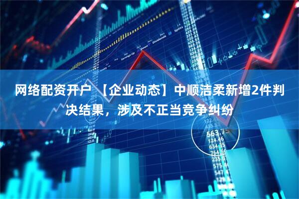 网络配资开户 【企业动态】中顺洁柔新增2件判决结果，涉及不正当竞争纠纷