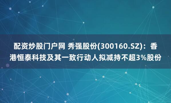 配资炒股门户网 秀强股份(300160.SZ)：香港恒泰科技及其一致行动人拟减持不超3%股份