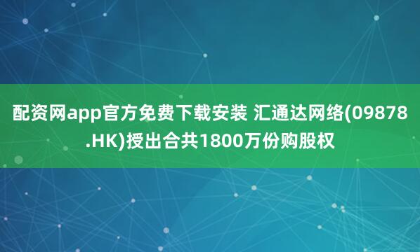 配资网app官方免费下载安装 汇通达网络(09878.HK)授出合共1800万份购股权