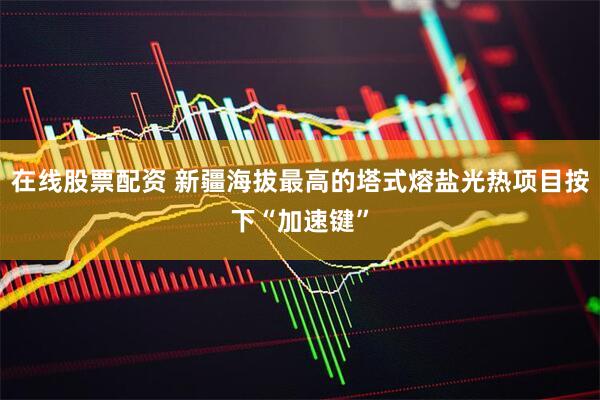 在线股票配资 新疆海拔最高的塔式熔盐光热项目按下“加速键”