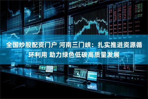 全国炒股配资门户 河南三门峡：扎实推进资源循环利用 助力绿色低碳高质量发展