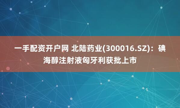 一手配资开户网 北陆药业(300016.SZ)：碘海醇注射液匈牙利获批上市