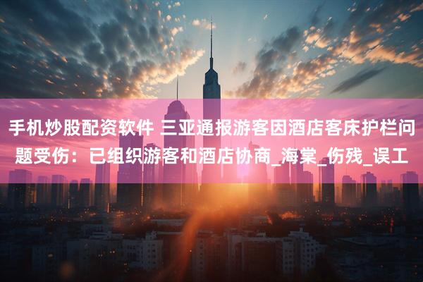 手机炒股配资软件 三亚通报游客因酒店客床护栏问题受伤：已组织游客和酒店协商_海棠_伤残_误工