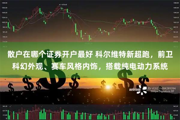 散户在哪个证券开户最好 科尔维特新超跑，前卫科幻外观、赛车风格内饰，搭载纯电动力系统