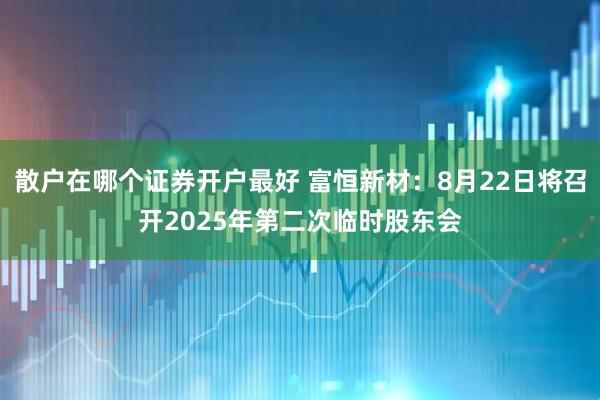 散户在哪个证券开户最好 富恒新材：8月22日将召开2025年第二次临时股东会