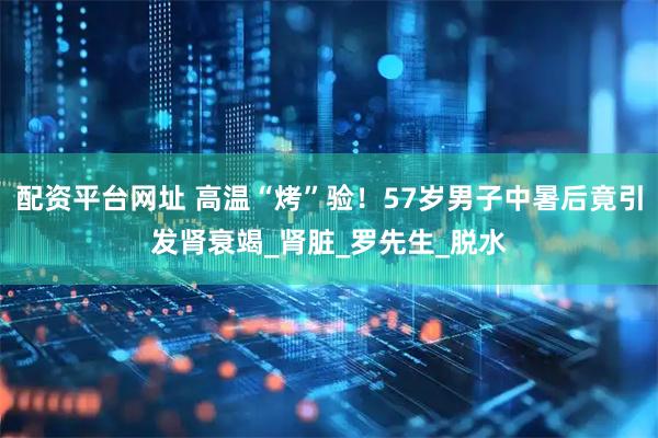 配资平台网址 高温“烤”验！57岁男子中暑后竟引发肾衰竭_肾脏_罗先生_脱水