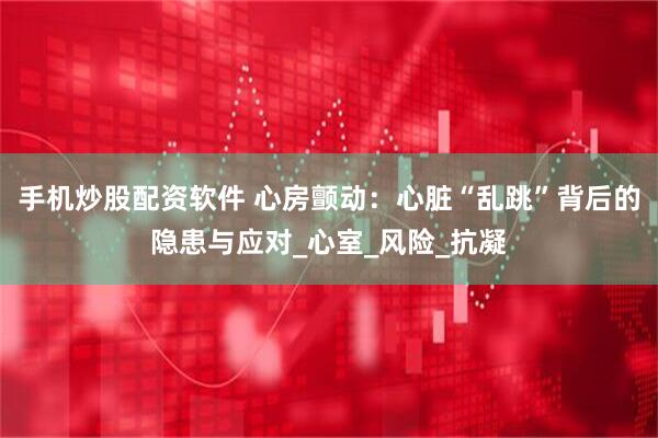 手机炒股配资软件 心房颤动：心脏“乱跳”背后的隐患与应对_心室_风险_抗凝