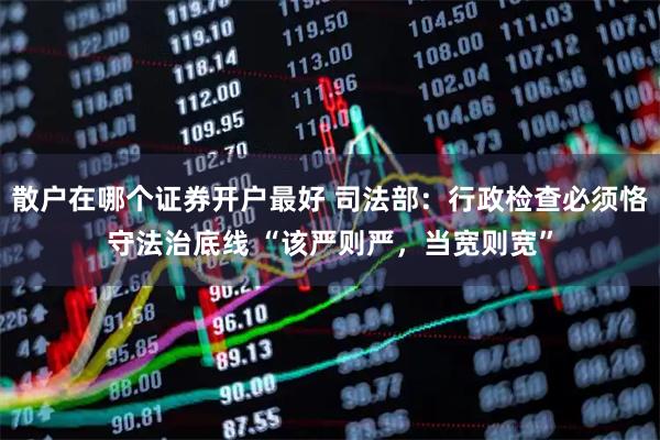 散户在哪个证券开户最好 司法部：行政检查必须恪守法治底线 “该严则严，当宽则宽”
