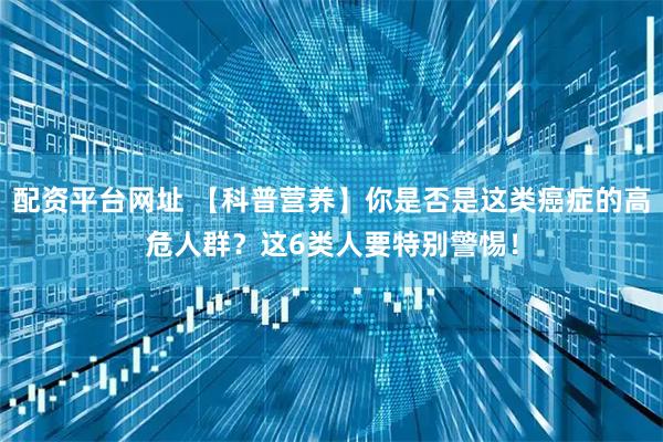 配资平台网址 【科普营养】你是否是这类癌症的高危人群？这6类人要特别警惕！