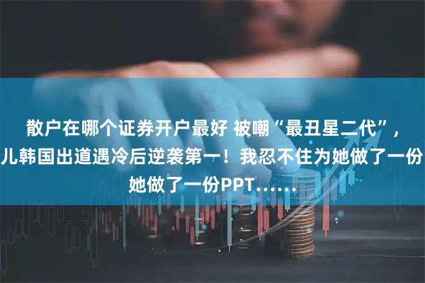散户在哪个证券开户最好 被嘲“最丑星二代”，小沈阳女儿韩国出道遇冷后逆袭第一！我忍不住为她做了一份PPT……