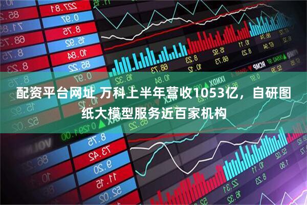 配资平台网址 万科上半年营收1053亿，自研图纸大模型服务近百家机构