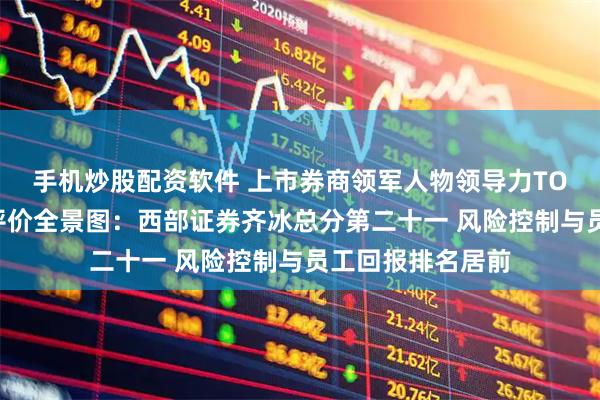 手机炒股配资软件 上市券商领军人物领导力TOP榜丨行业数据评价全景图：西部证券齐冰总分第二十一 风险控制与员工回报排名居前