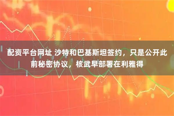 配资平台网址 沙特和巴基斯坦签约，只是公开此前秘密协议，核武早部署在利雅得
