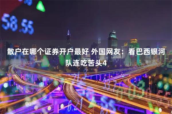 散户在哪个证券开户最好 外国网友：看巴西银河队连吃苦头4