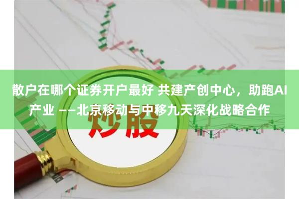 散户在哪个证券开户最好 共建产创中心，助跑AI产业 ——北京移动与中移九天深化战略合作