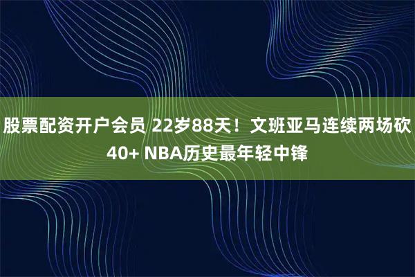 股票配资开户会员 22岁88天！文班亚马连续两场砍40+ NBA历史最年轻中锋