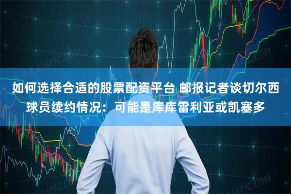 如何选择合适的股票配资平台 邮报记者谈切尔西球员续约情况：可能是库库雷利亚或凯塞多