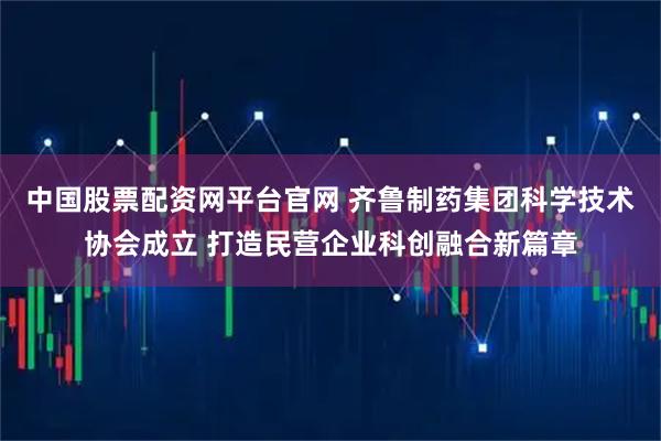 中国股票配资网平台官网 齐鲁制药集团科学技术协会成立 打造民营企业科创融合新篇章