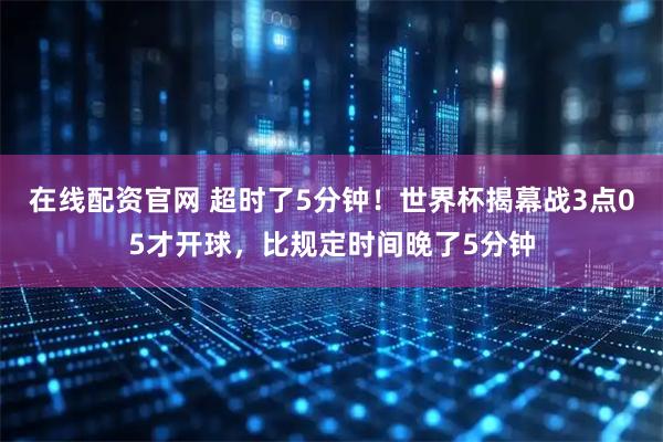 在线配资官网 超时了5分钟！世界杯揭幕战3点05才开球，比规定时间晚了5分钟
