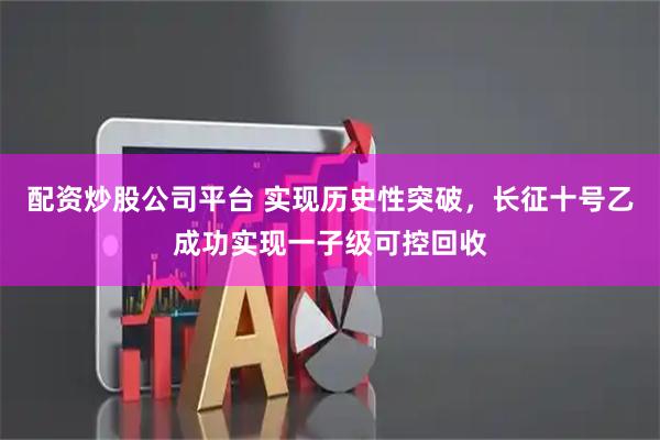 配资炒股公司平台 实现历史性突破，长征十号乙成功实现一子级可控回收