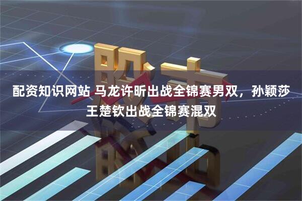 配资知识网站 马龙许昕出战全锦赛男双，孙颖莎王楚钦出战全锦赛混双
