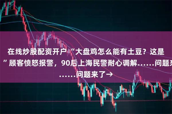 在线炒股配资开户 “大盘鸡怎么能有土豆？这是欺诈！”顾客愤怒报警，90后上海民警耐心调解……问题来了→