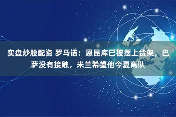 实盘炒股配资 罗马诺：恩昆库已被摆上货架，巴萨没有接触，米兰希望他今夏离队