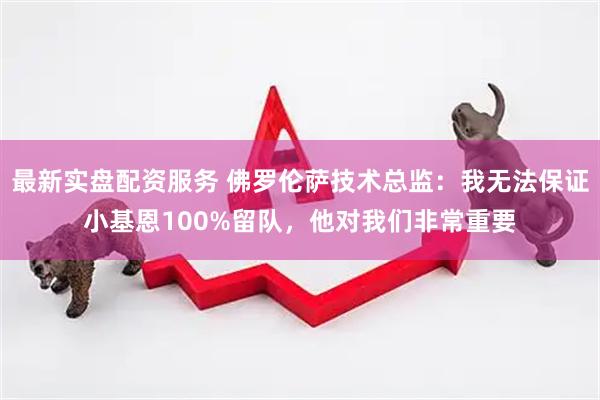 最新实盘配资服务 佛罗伦萨技术总监：我无法保证小基恩100%留队，他对我们非常重要