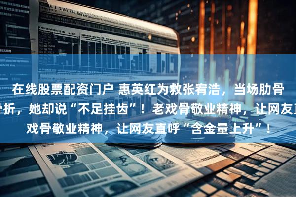 在线股票配资门户 惠英红为救张宥浩，当场肋骨骨裂！两个月六次骨折，她却说“不足挂齿”！老戏骨敬业精神，让网友直呼“含金量上升”！