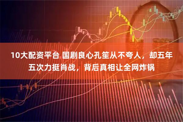 10大配资平台 国剧良心孔笙从不夸人，却五年五次力挺肖战，背后真相让全网炸锅