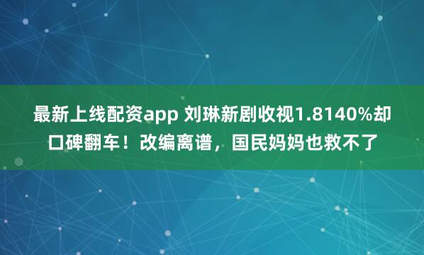 最新上线配资app 刘琳新剧收视1.8140%却口碑翻车！改编离谱，国民妈妈也救不了