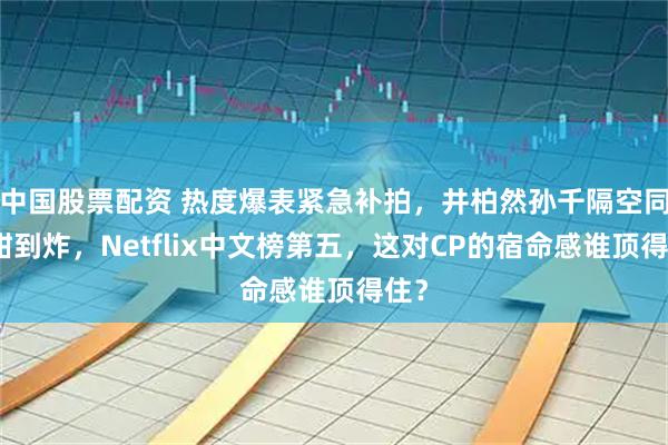 中国股票配资 热度爆表紧急补拍，井柏然孙千隔空同框甜到炸，Netflix中文榜第五，这对CP的宿命感谁顶得住？