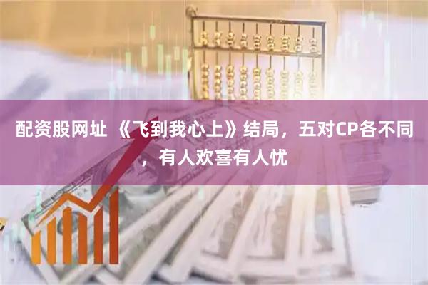 配资股网址 《飞到我心上》结局，五对CP各不同，有人欢喜有人忧