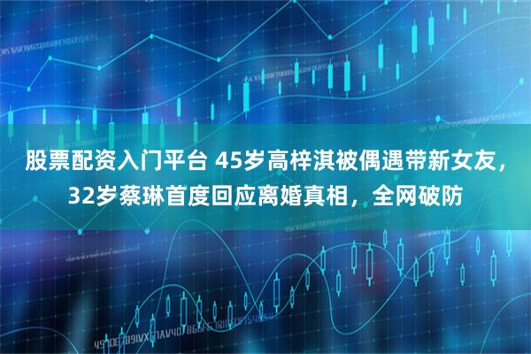 股票配资入门平台 45岁高梓淇被偶遇带新女友，32岁蔡琳首度回应离婚真相，全网破防